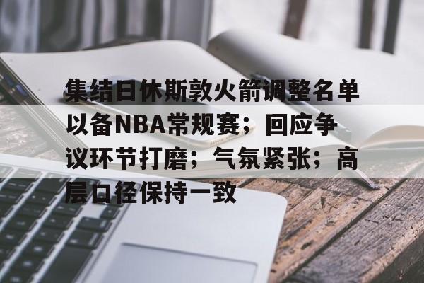 集结日休斯敦火箭调整名单以备NBA常规赛；回应争议环节打磨；气氛紧张；高层口径保持一致的简单介绍-九游登录入口